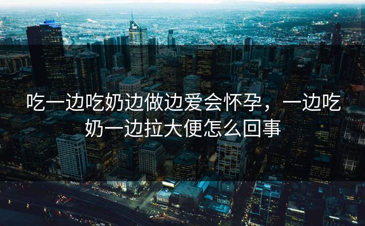 吃一边吃奶边做边爱会怀孕,一边吃奶一边拉大便怎么回事 第1张 吃一边吃奶边做边爱会怀孕,一边吃奶一边拉大便怎么回事 第1张
