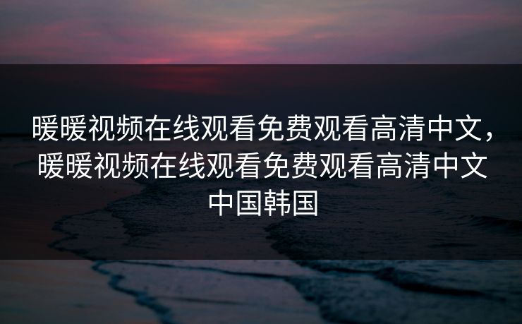 暖暖视频在线观看免费观看高清中文，暖暖视频在线观看免费观看高清中文中国韩国