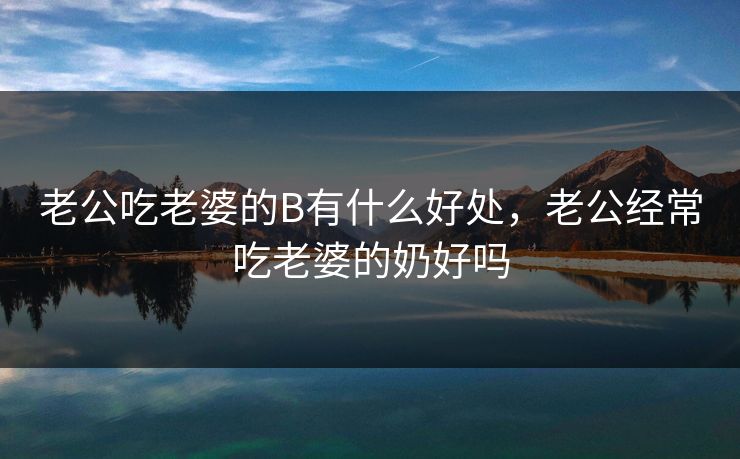 老公吃老婆的B有什么好处，老公经常吃老婆的奶好吗
