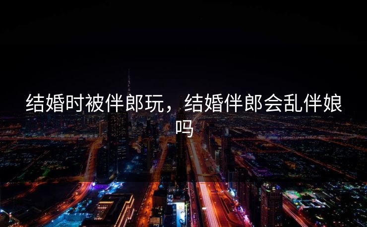 结婚时被伴郎玩,结婚伴郎会乱伴娘吗