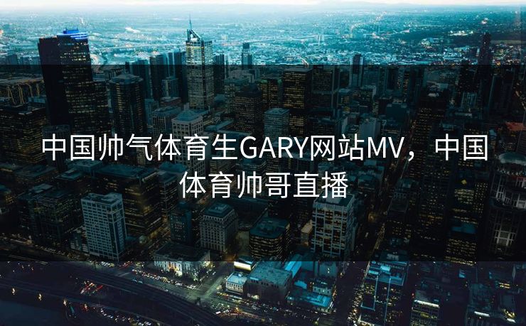 中国帅气体育生GARY网站MV,中国体育帅哥直播