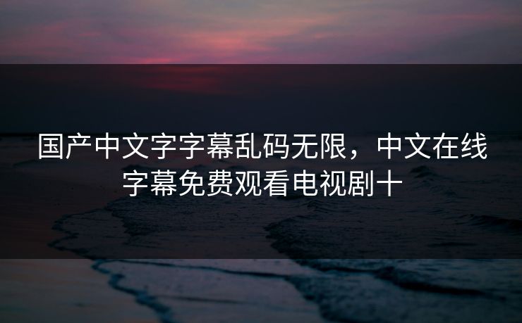 国产中文字字幕乱码无限,中文在线字幕免费观看电视剧十