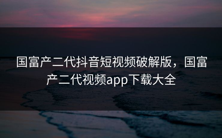 国富产二代抖音短视频破解版,国富产二代视频app下载大全