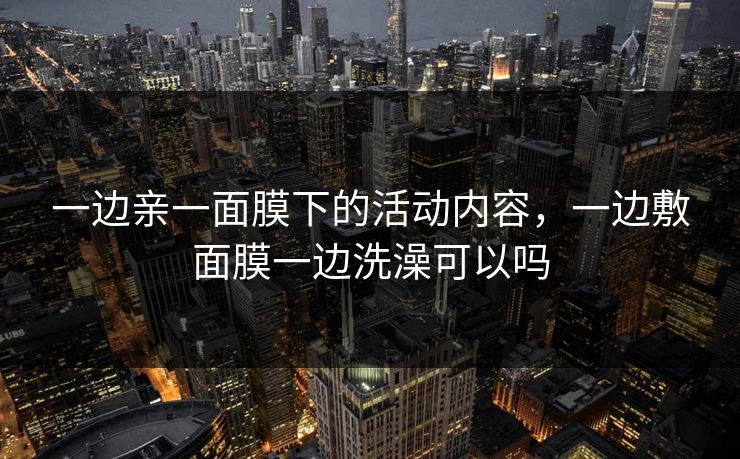 一边亲一面膜下的活动内容,一边敷面膜一边洗澡可以吗
