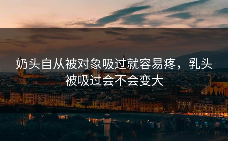 奶头自从被对象吸过就容易疼,乳头被吸过会不会变大