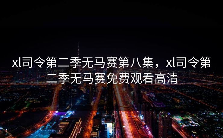xl司令第二季无马赛第八集,xl司令第二季无马赛免费观看高清