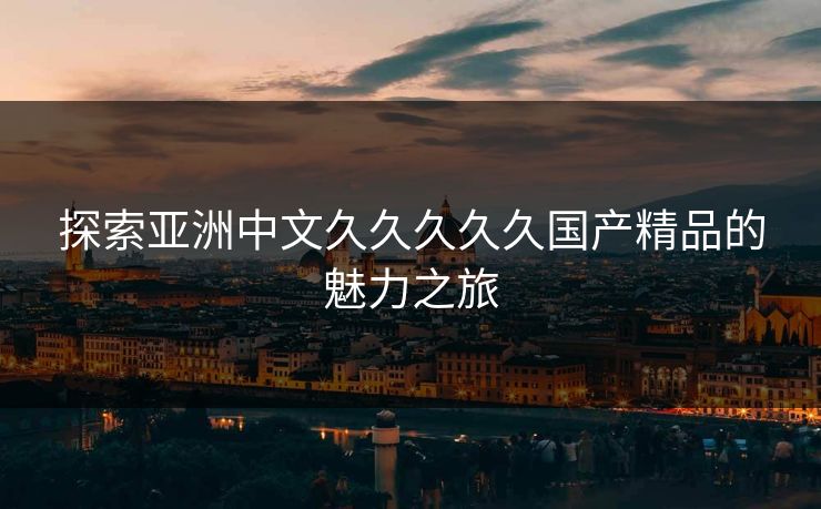探索亚洲中文久久久久久国产精品的魅力之旅