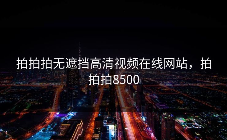 拍拍拍无遮挡高清视频在线网站，拍拍拍8500