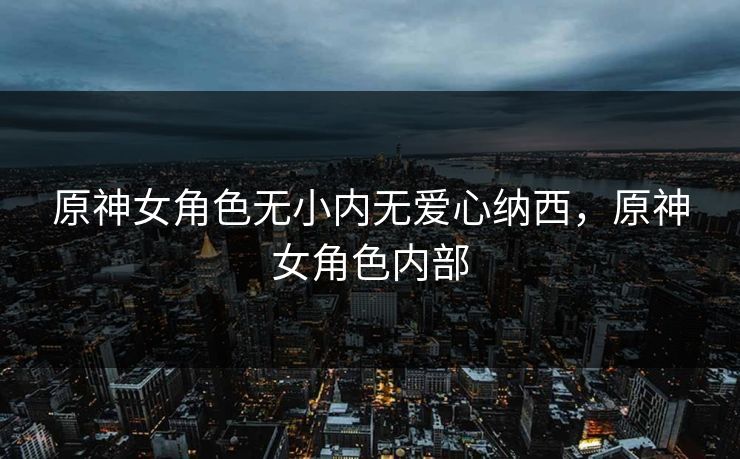 原神女角色无小内无爱心纳西,原神女角色内部