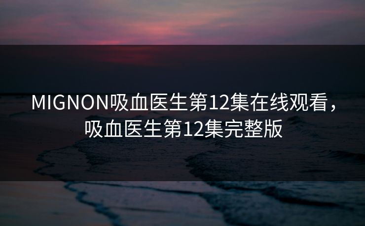 MIGNON吸血医生第12集在线观看,吸血医生第12集完整版