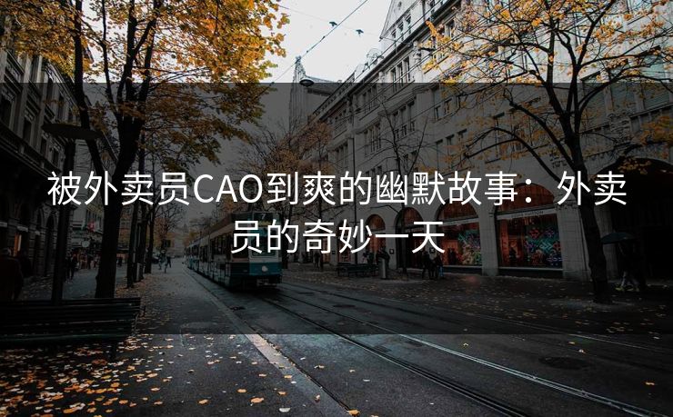 被外卖员CAO到爽的幽默故事:外卖员的奇妙一天