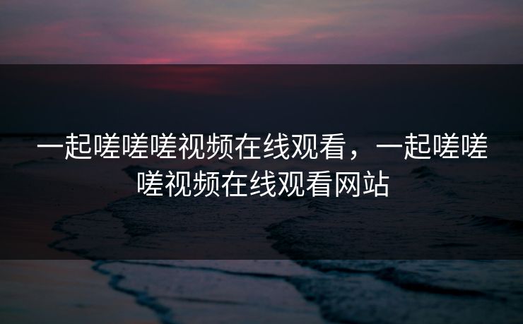 一起嗟嗟嗟视频在线观看,一起嗟嗟嗟视频在线观看网站