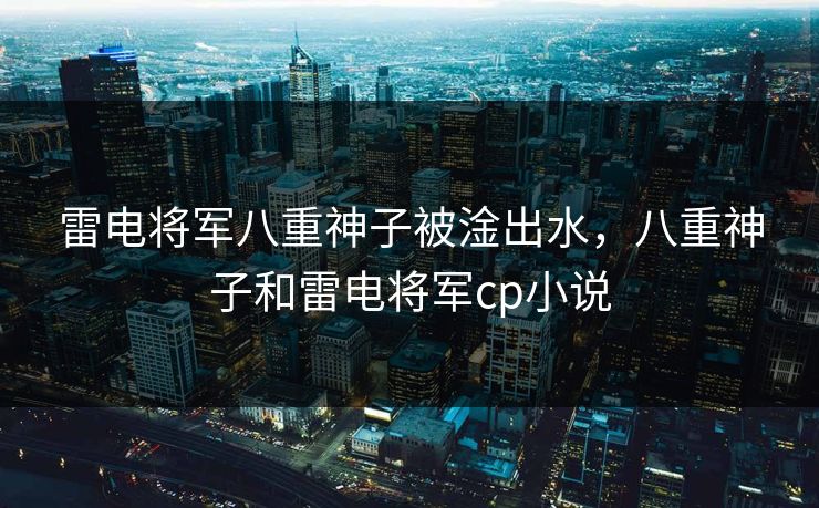 雷电将军八重神子被淦出水,八重神子和雷电将军cp小说