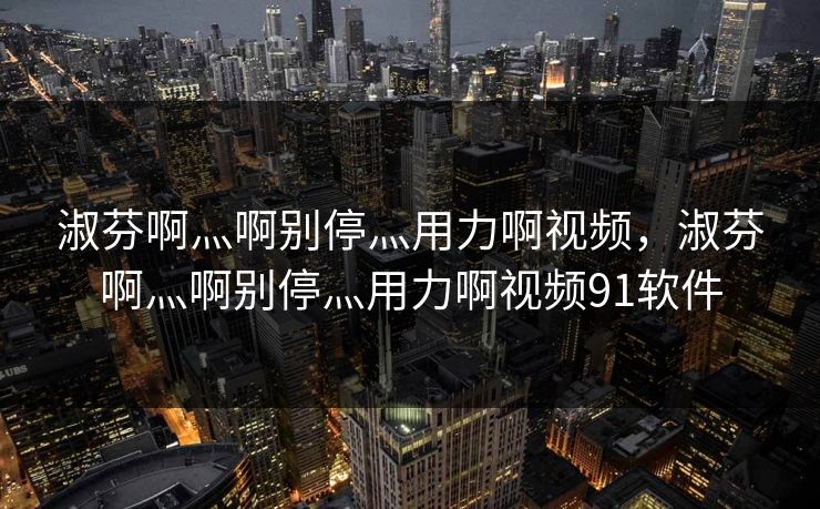 淑芬啊灬啊别停灬用力啊视频，淑芬啊灬啊别停灬用力啊视频91软件
