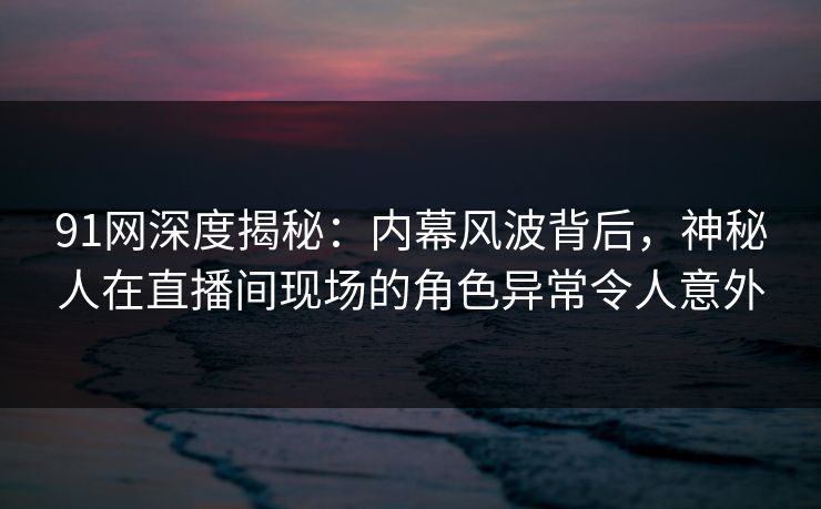 91网深度揭秘:内幕风波背后,神秘人在直播间现场的角色异常令人意外 91网深度揭秘:内幕风波背后,神秘人在直播间现场的角色异常令人意外