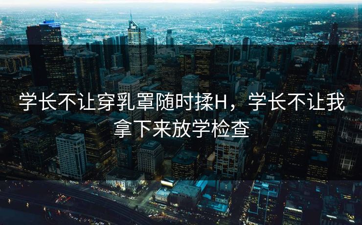 学长不让穿乳罩随时揉H，学长不让我拿下来放学检查