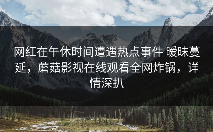 网红在午休时间遭遇热点事件 暧昧蔓延，蘑菇影视在线观看全网炸锅，详情深扒