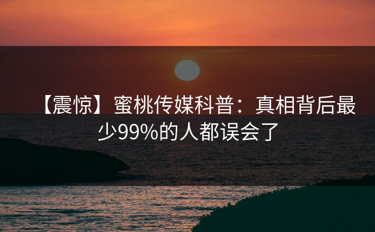 【震惊】蜜桃传媒科普：真相背后最少99%的人都误会了