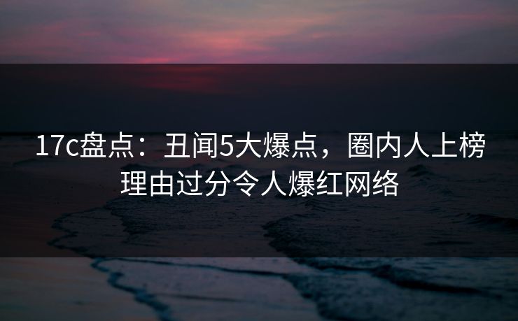 17c盘点：丑闻5大爆点，圈内人上榜理由过分令人爆红网络
