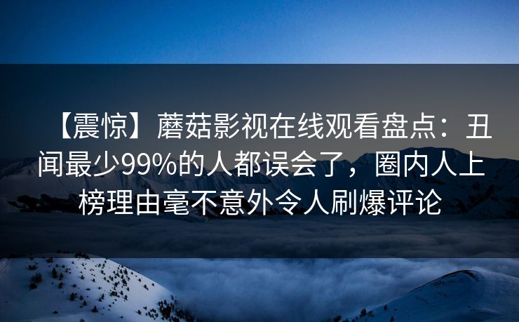 【震惊】蘑菇影视在线观看盘点：丑闻最少99%的人都误会了，圈内人上榜理由毫不意外令人刷爆评论  第1张