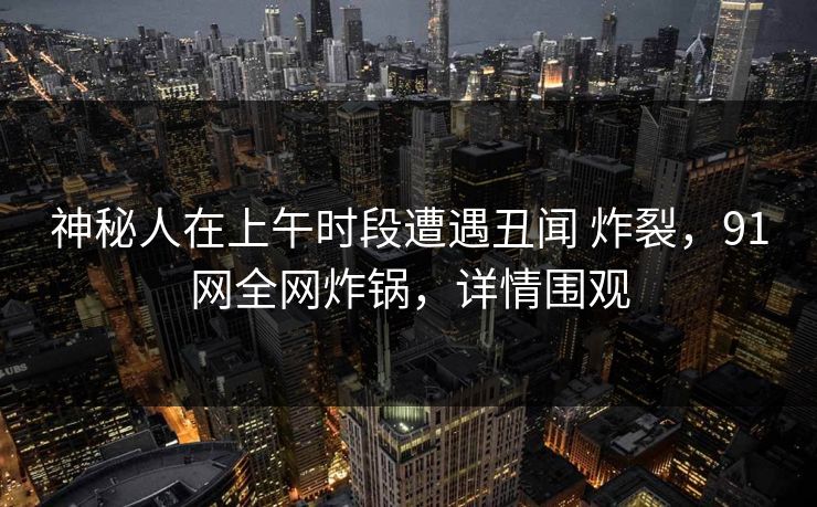 神秘人在上午时段遭遇丑闻 炸裂,91网全网炸锅,详情围观 第1张 神秘人在上午时段遭遇丑闻 炸裂,91网全网炸锅,详情围观 第1张