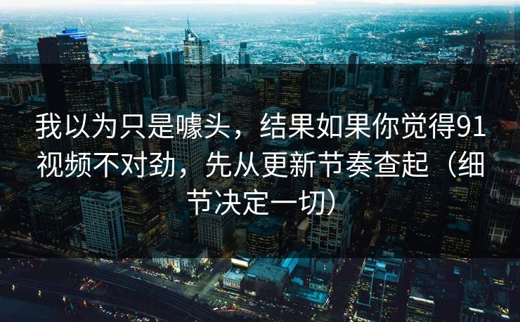 我以为只是噱头，结果如果你觉得91视频不对劲，先从更新节奏查起（细节决定一切）