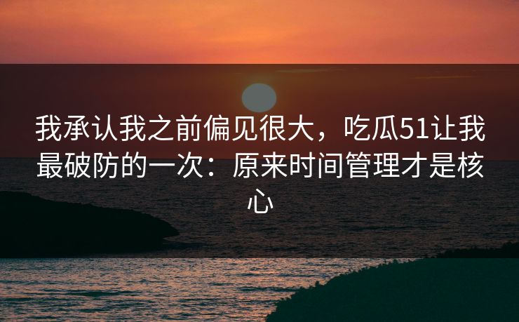 我承认我之前偏见很大，吃瓜51让我最破防的一次：原来时间管理才是核心