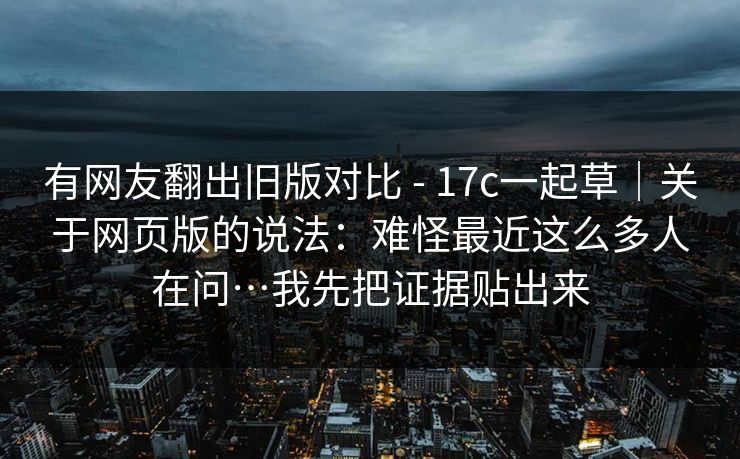 有网友翻出旧版对比 - 17c一起草｜关于网页版的说法：难怪最近这么多人在问…我先把证据贴出来