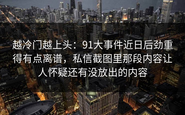 越冷门越上头：91大事件近日后劲重得有点离谱，私信截图里那段内容让人怀疑还有没放出的内容
