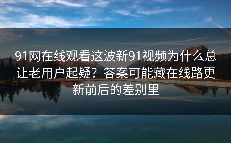 91网在线观看这波新91视频为什么总让老用户起疑？答案可能藏在线路更新前后的差别里