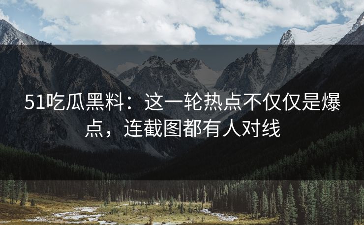51吃瓜黑料：这一轮热点不仅仅是爆点，连截图都有人对线